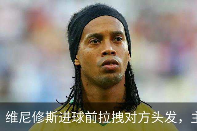 维尼修斯进球前拉拽对方头发，主裁吹掉进球并直红将其罚下